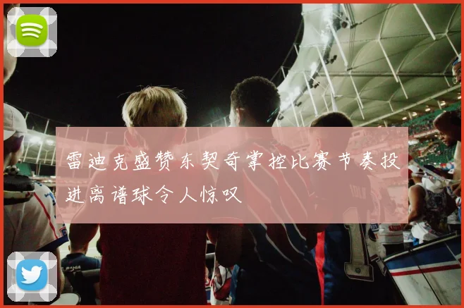 雷迪克盛赞东契奇掌控比赛节奏投进离谱球令人惊叹