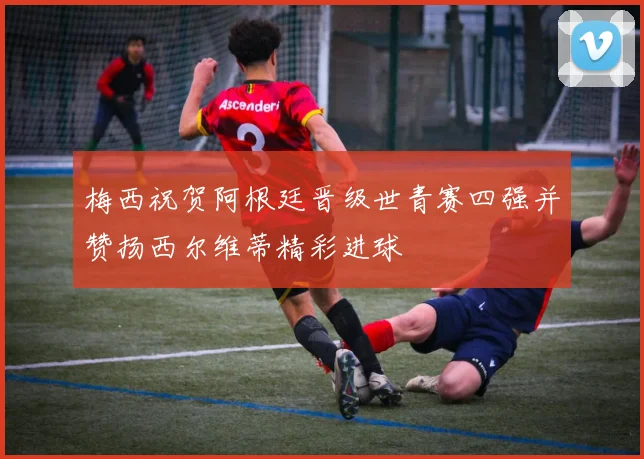 梅西祝贺阿根廷晋级世青赛四强并赞扬西尔维蒂精彩进球