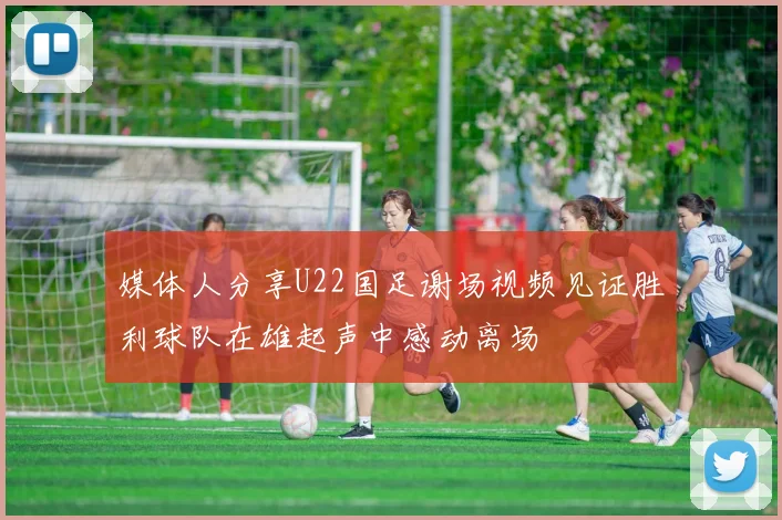 媒体人分享U22国足谢场视频见证胜利球队在雄起声中感动离场