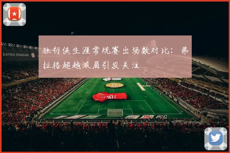 独行侠生涯常规赛出场数对比：弗拉格超越浓眉引发关注