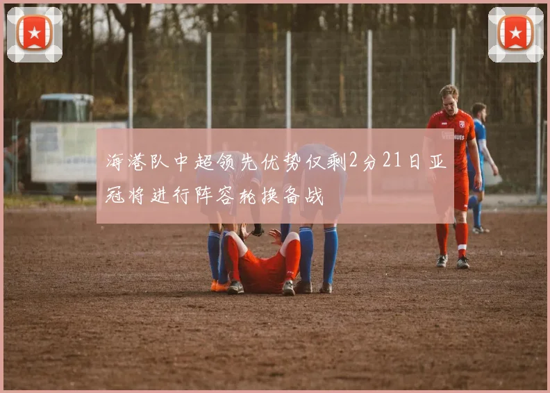 海港队中超领先优势仅剩2分21日亚冠将进行阵容轮换备战