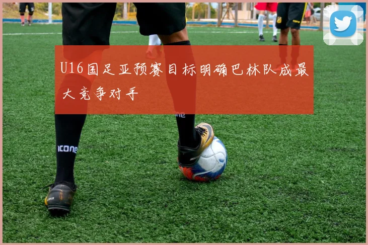 U16国足亚预赛目标明确巴林队成最大竞争对手