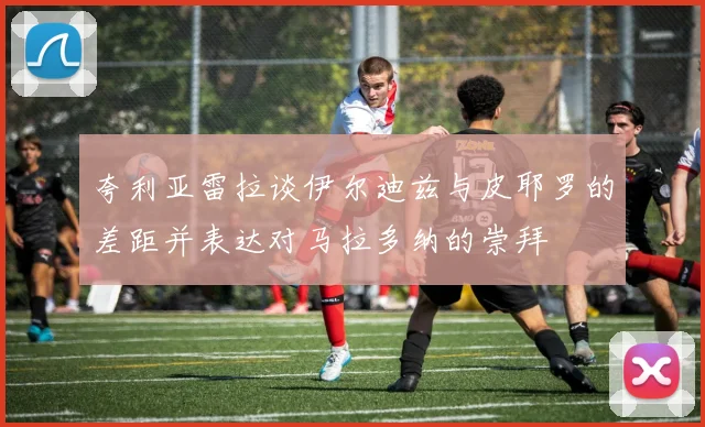 夸利亚雷拉谈伊尔迪兹与皮耶罗的差距并表达对马拉多纳的崇拜
