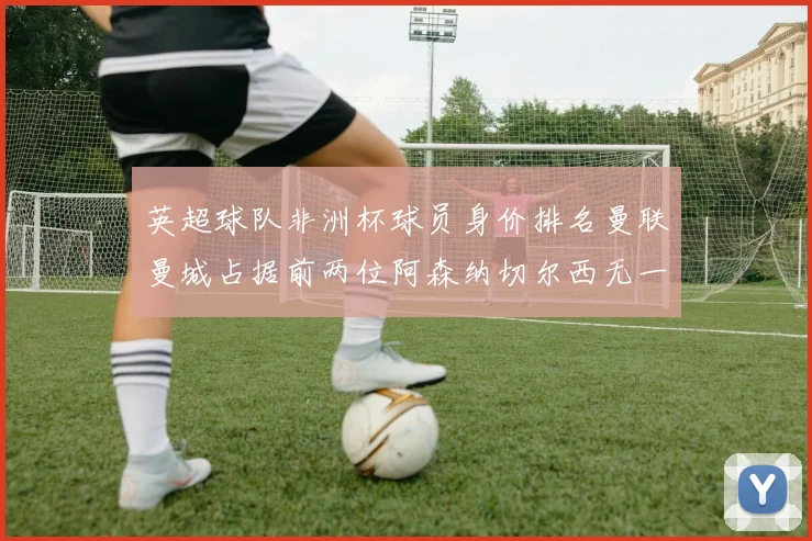 英超球队非洲杯球员身价排名曼联曼城占据前两位阿森纳切尔西无一参赛
