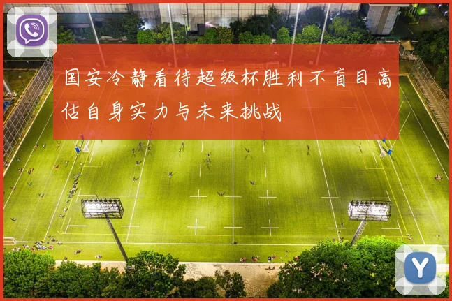 国安冷静看待超级杯胜利不盲目高估自身实力与未来挑战