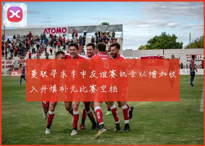 曼联寻求季中友谊赛机会以增加收入并填补无比赛空档