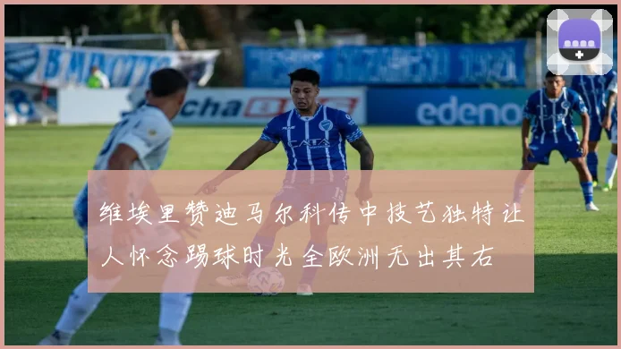 维埃里赞迪马尔科传中技艺独特让人怀念踢球时光全欧洲无出其右