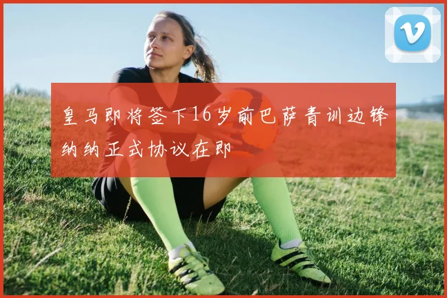 皇马即将签下16岁前巴萨青训边锋纳纳正式协议在即