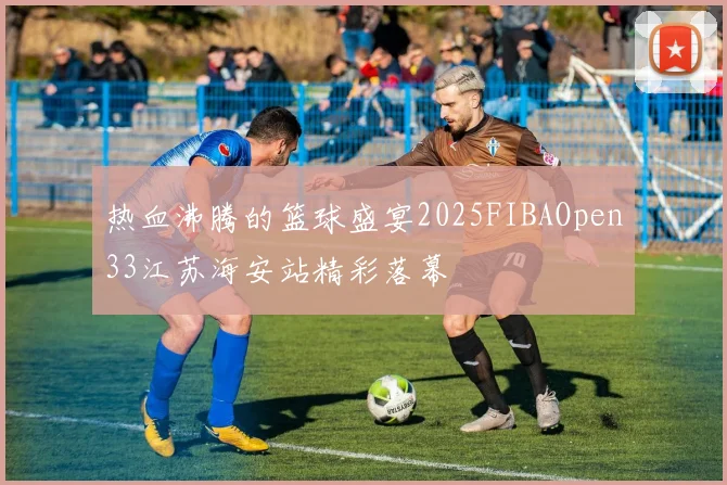 热血沸腾的篮球盛宴2025FIBAOpen33江苏海安站精彩落幕