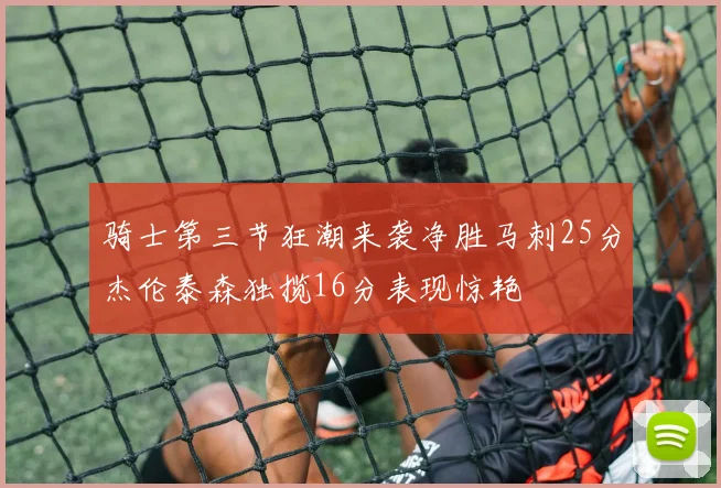骑士第三节狂潮来袭净胜马刺25分杰伦泰森独揽16分表现惊艳