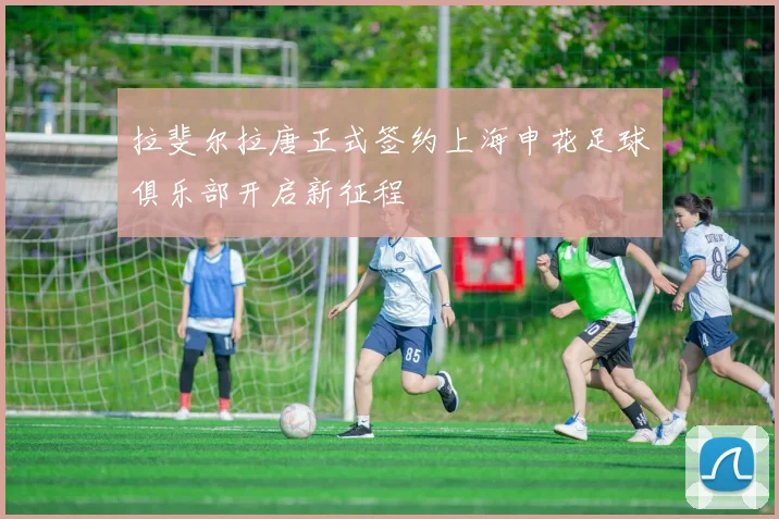 拉斐尔拉唐正式签约上海申花足球俱乐部开启新征程