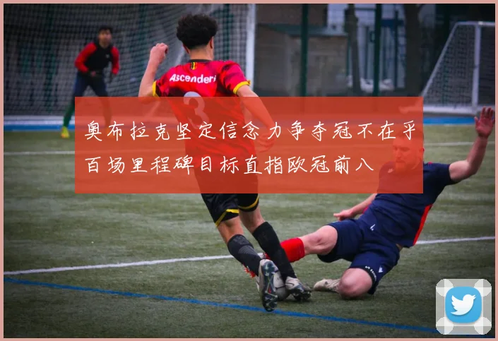 奥布拉克坚定信念力争夺冠不在乎百场里程碑目标直指欧冠前八