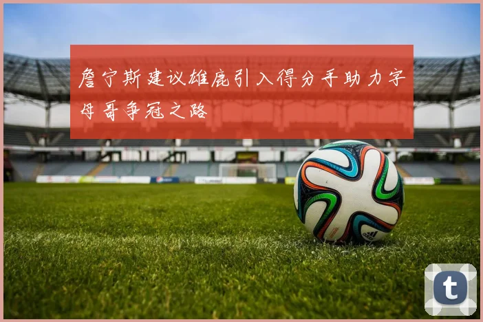 詹宁斯建议雄鹿引入得分手助力字母哥争冠之路