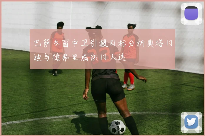 巴萨冬窗中卫引援目标分析奥塔门迪与德弗里成热门人选