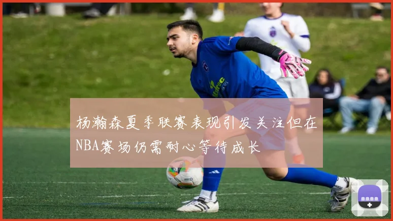 杨瀚森夏季联赛表现引发关注但在NBA赛场仍需耐心等待成长