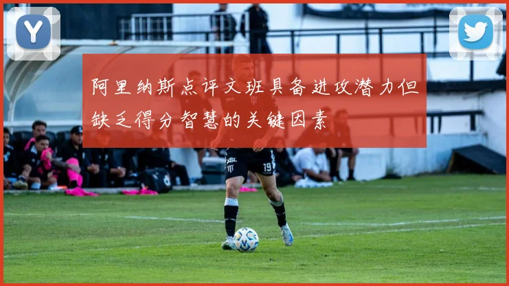 阿里纳斯点评文班具备进攻潜力但缺乏得分智慧的关键因素