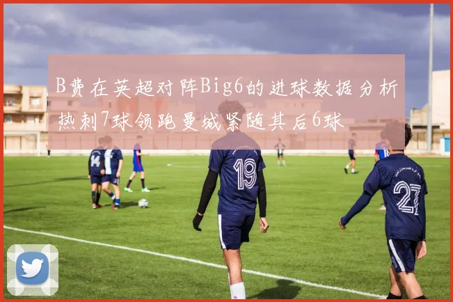 B费在英超对阵Big6的进球数据分析热刺7球领跑曼城紧随其后6球