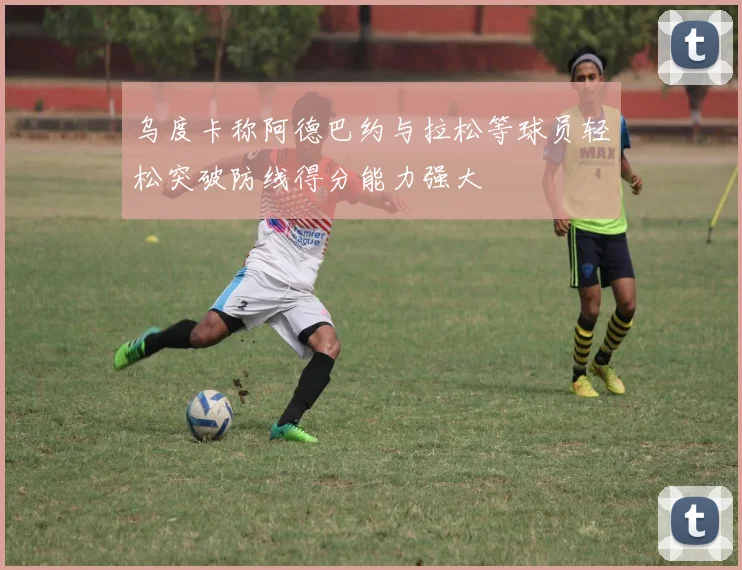 乌度卡称阿德巴约与拉松等球员轻松突破防线得分能力强大