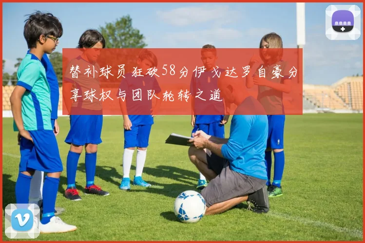 替补球员狂砍58分伊戈达罗自豪分享球权与团队轮转之道