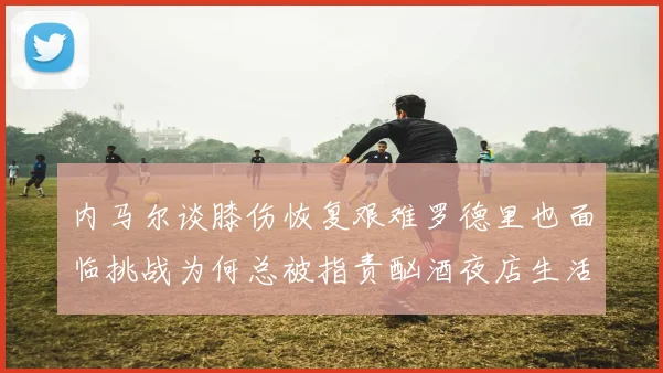 内马尔谈膝伤恢复艰难罗德里也面临挑战为何总被指责酗酒夜店生活