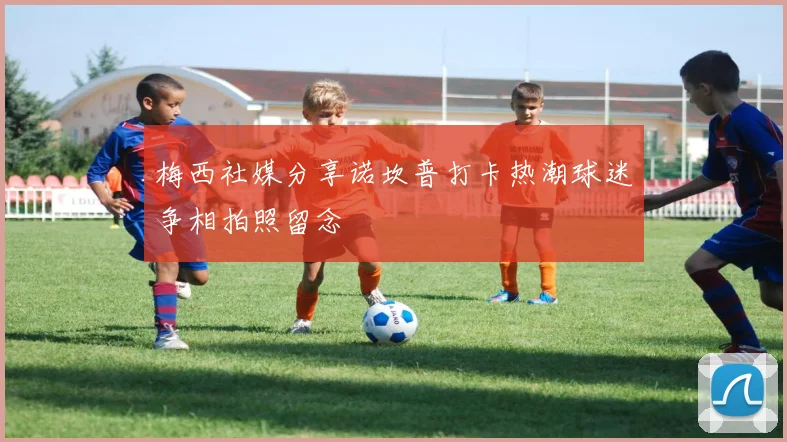 梅西社媒分享诺坎普打卡热潮球迷争相拍照留念