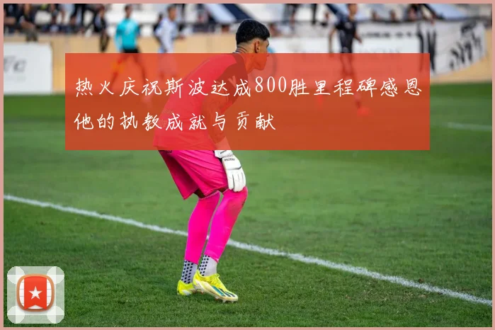 热火庆祝斯波达成800胜里程碑感恩他的执教成就与贡献
